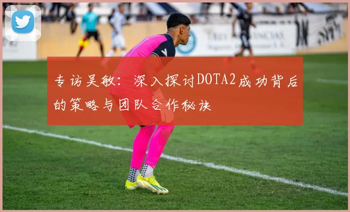专访吴敏：深入探讨DOTA2成功背后的策略与团队合作秘诀