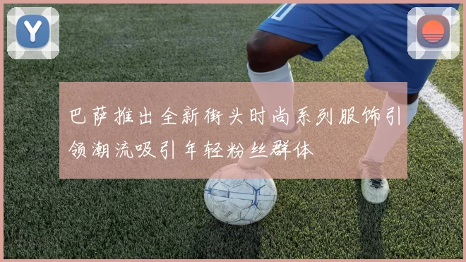 巴萨推出全新街头时尚系列服饰引领潮流吸引年轻粉丝群体