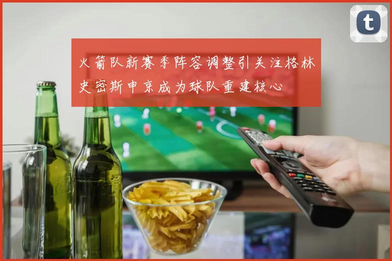 火箭队新赛季阵容调整引关注格林史密斯申京成为球队重建核心