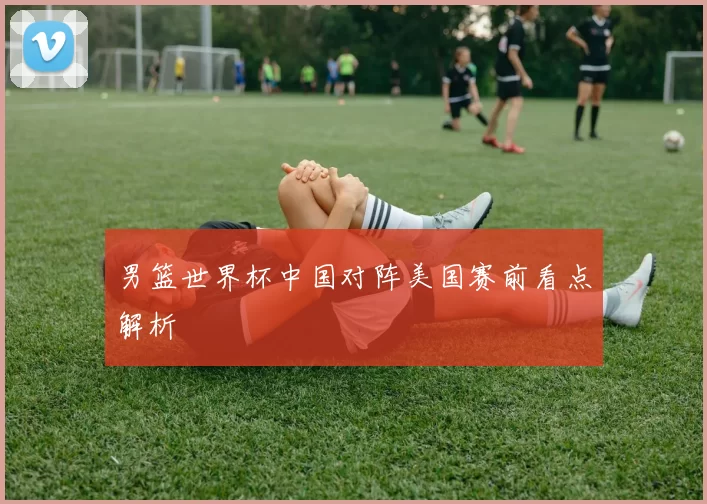 男篮世界杯中国对阵美国赛前看点解析