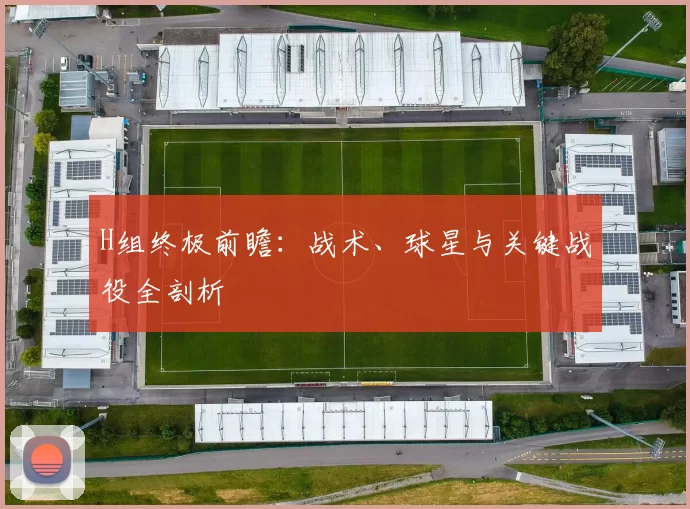 H组终极前瞻：战术、球星与关键战役全剖析