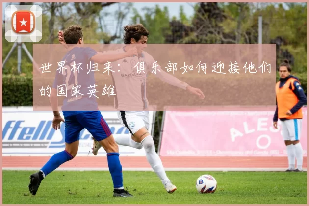 世界杯归来：俱乐部如何迎接他们的国家英雄