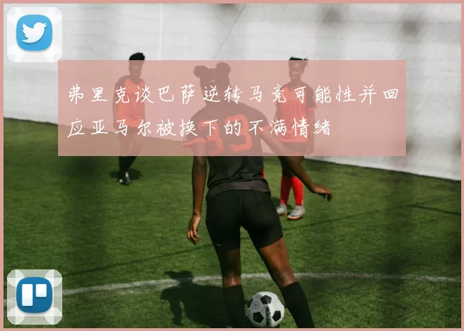 弗里克谈巴萨逆转马竞可能性并回应亚马尔被换下的不满情绪