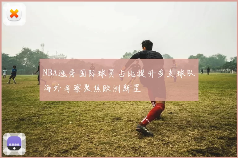 NBA选秀国际球员占比提升多支球队海外考察聚焦欧洲新星