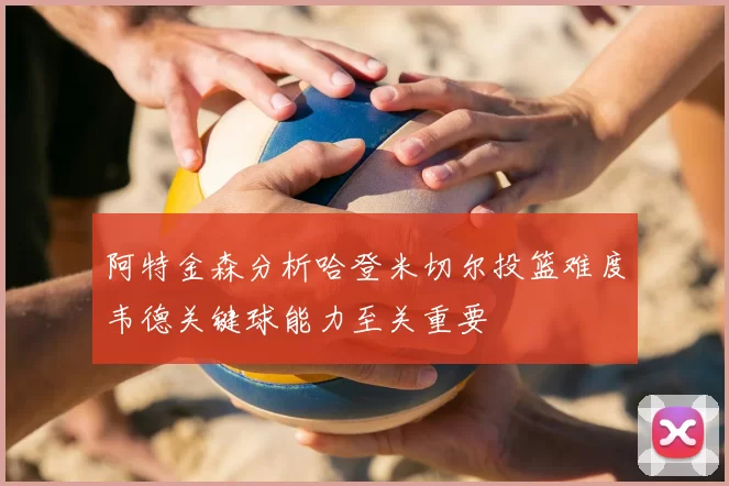 阿特金森分析哈登米切尔投篮难度韦德关键球能力至关重要