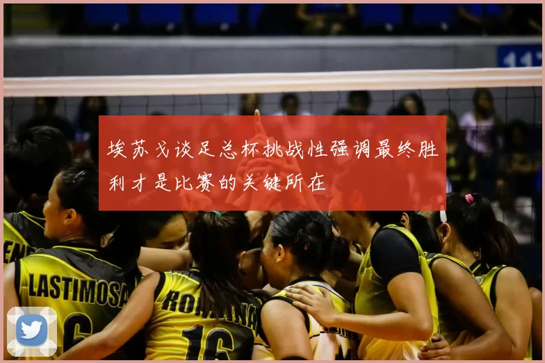 埃苏戈谈足总杯挑战性强调最终胜利才是比赛的关键所在