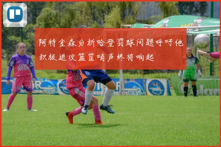阿特金森分析哈登罚球问题呼吁他积极进攻篮筐哨声终将响起
