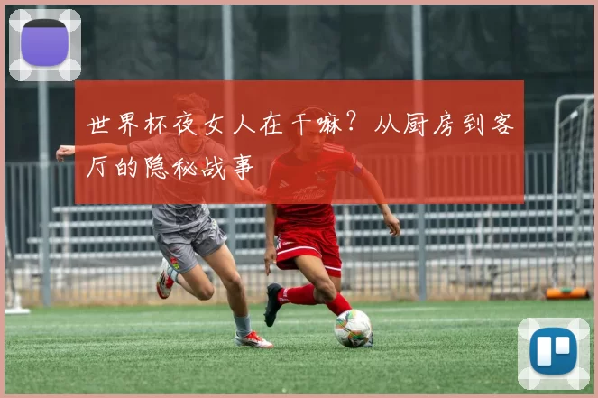 世界杯夜女人在干嘛？从厨房到客厅的隐秘战事