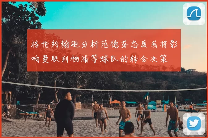 格伦约翰逊分析范德芬态度或将影响曼联利物浦等球队的转会决策