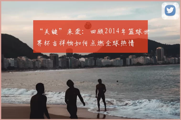 “关键”来袭：回顾2014年篮球世界杯吉祥物如何点燃全球热情