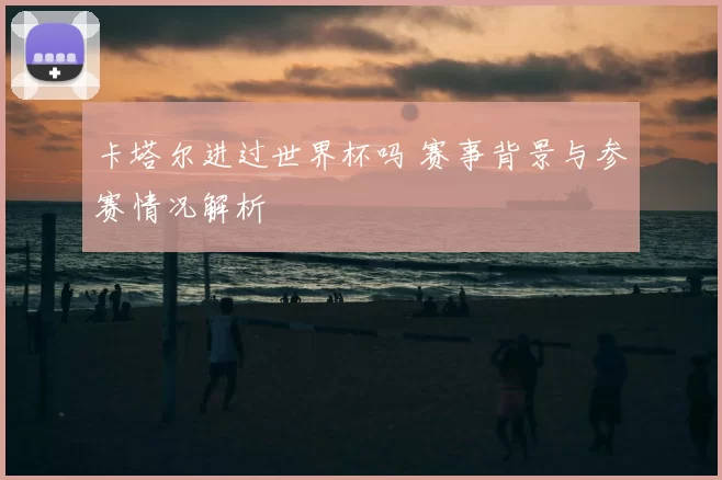 卡塔尔进过世界杯吗 赛事背景与参赛情况解析