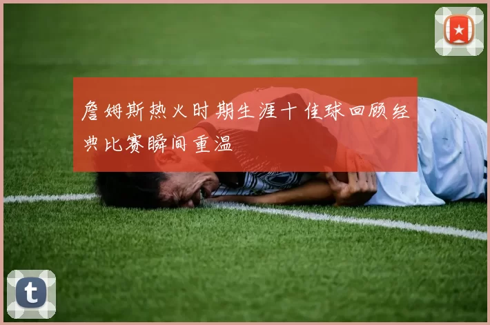 詹姆斯热火时期生涯十佳球回顾经典比赛瞬间重温
