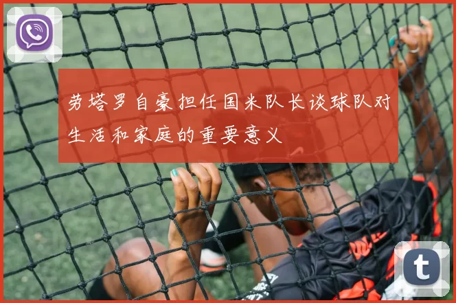 劳塔罗自豪担任国米队长谈球队对生活和家庭的重要意义
