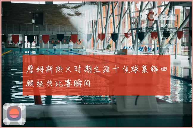 詹姆斯热火时期生涯十佳球集锦回顾经典比赛瞬间