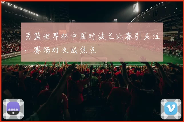 男篮世界杯中国对波兰比赛引关注，赛场对决成焦点