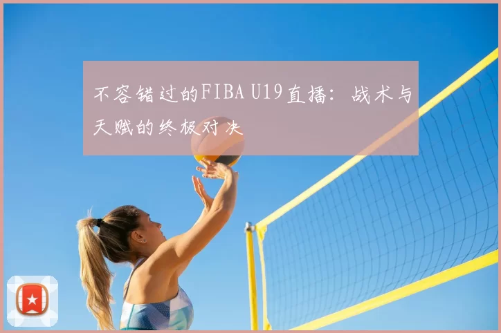 不容错过的FIBA U19直播：战术与天赋的终极对决