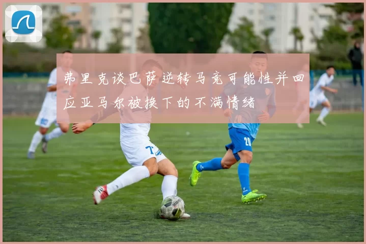 弗里克谈巴萨逆转马竞可能性并回应亚马尔被换下的不满情绪