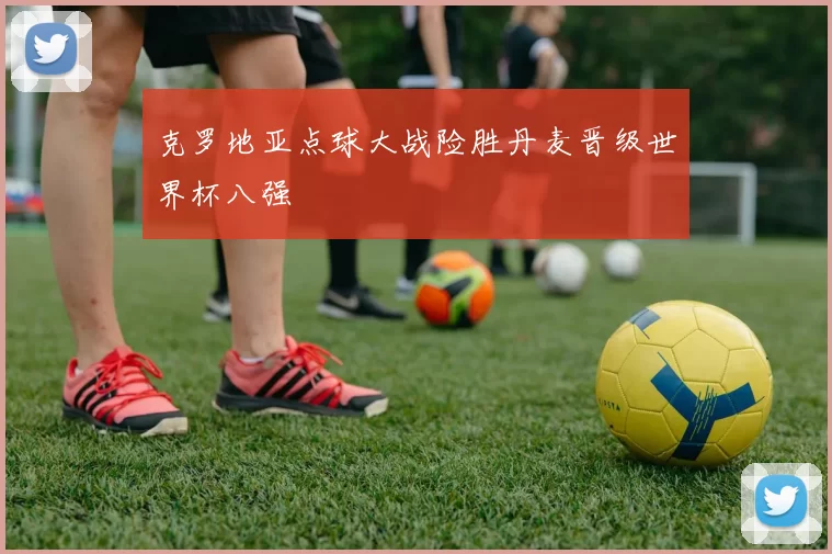克罗地亚点球大战险胜丹麦晋级世界杯八强