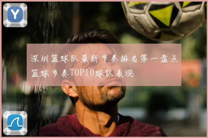 深圳篮球队最新节奏排名第一盘点篮球节奏TOP10球队表现