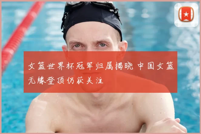 女篮世界杯冠军归属揭晓 中国女篮无缘登顶仍获关注