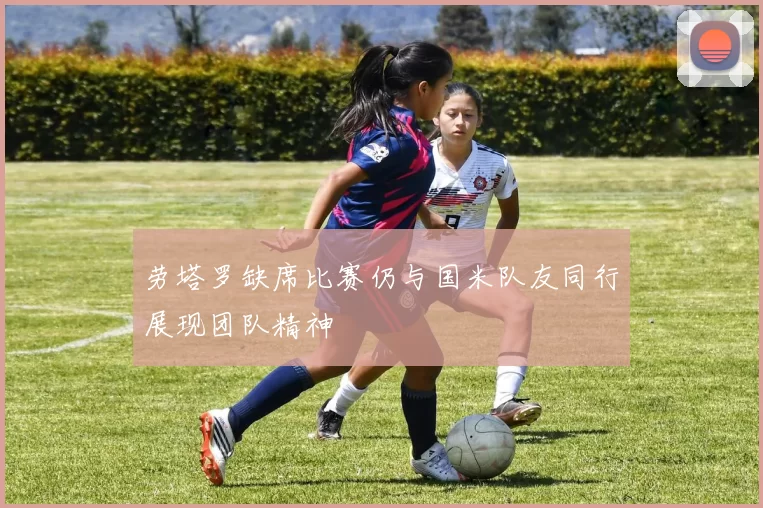 劳塔罗缺席比赛仍与国米队友同行展现团队精神