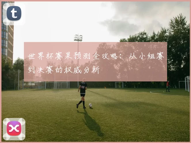 世界杯赛果预测全攻略:从小组赛到决赛的权威分析