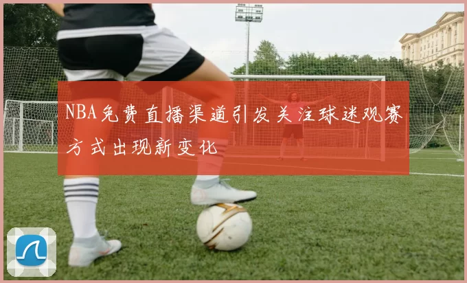 NBA免费直播渠道引发关注球迷观赛方式出现新变化