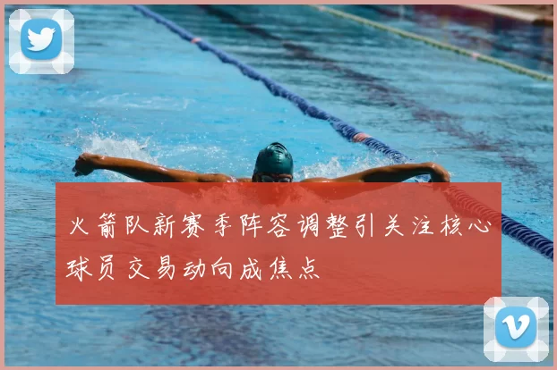 火箭队新赛季阵容调整引关注核心球员交易动向成焦点