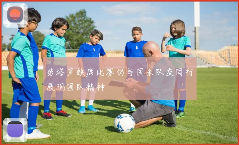 劳塔罗缺席比赛仍与国米队友同行展现团队精神