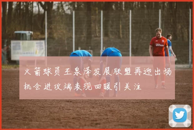 火箭球员王泉泽发展联盟再迎出场机会进攻端表现回暖引关注