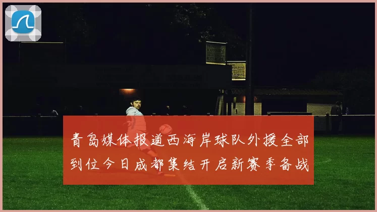 青岛媒体报道西海岸球队外援全部到位今日成都集结开启新赛季备战