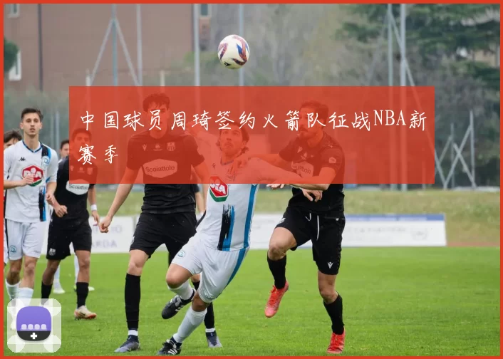 中国球员周琦签约火箭队征战NBA新赛季