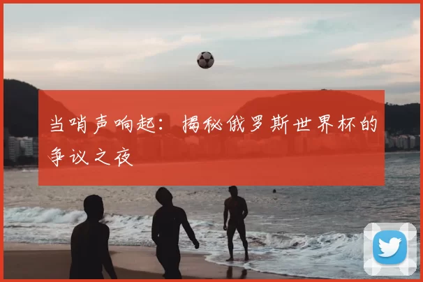 当哨声响起:揭秘俄罗斯世界杯的争议之夜