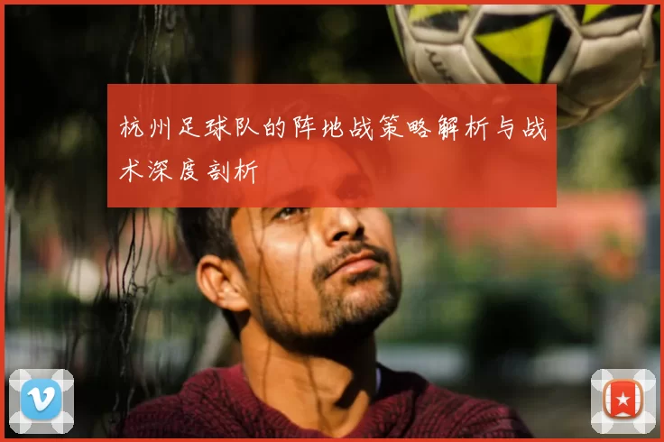 杭州足球队的阵地战策略解析与战术深度剖析