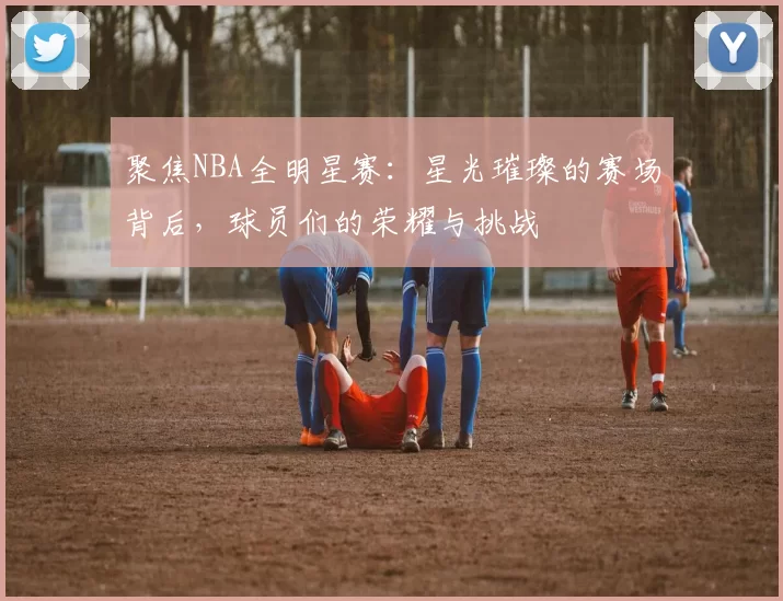 聚焦NBA全明星赛：星光璀璨的赛场背后，球员们的荣耀与挑战