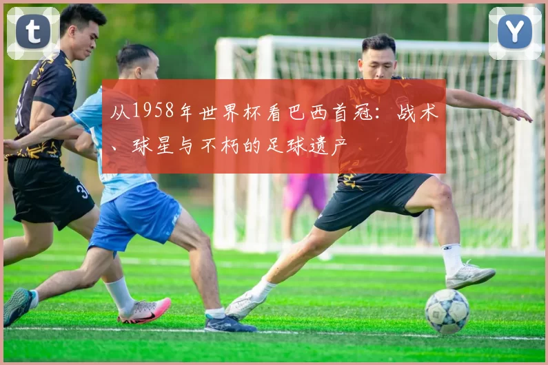 从1958年世界杯看巴西首冠:战术、球星与不朽的足球遗产