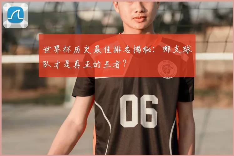 世界杯历史最佳排名揭秘：哪支球队才是真正的王者？