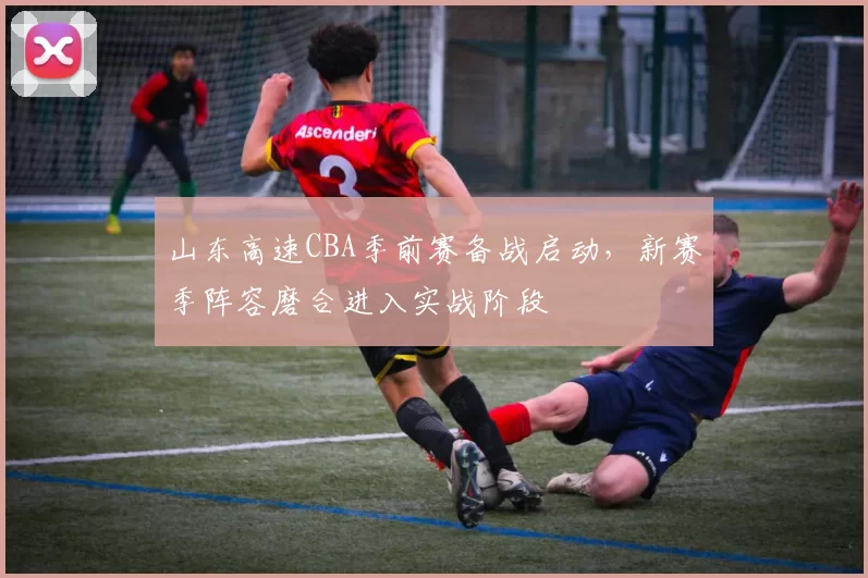 山东高速CBA季前赛备战启动，新赛季阵容磨合进入实战阶段