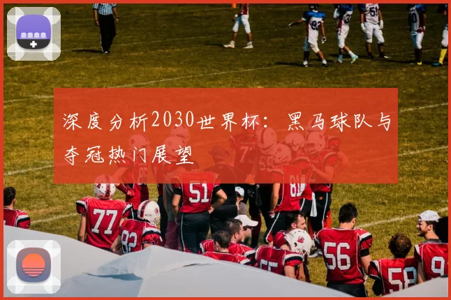 深度分析2030世界杯：黑马球队与夺冠热门展望