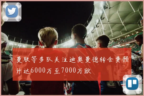 曼联等多队关注迪奥曼德转会费预计达6000万至7000万欧