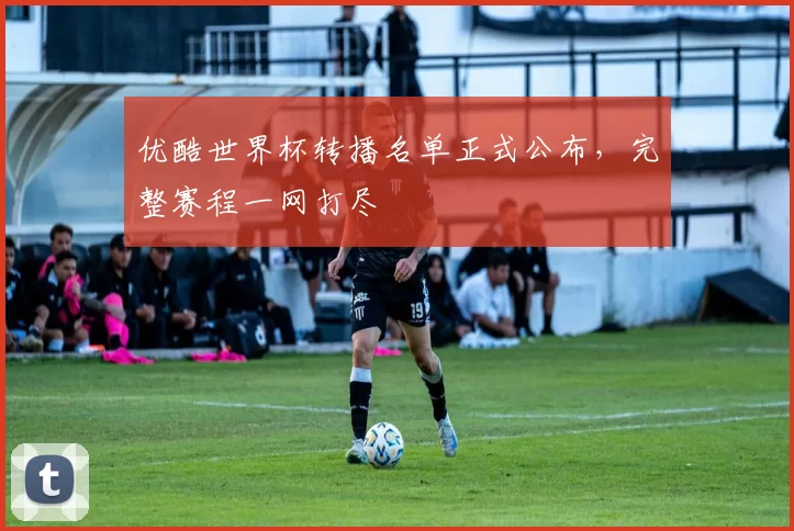 优酷世界杯转播名单正式公布,完整赛程一网打尽