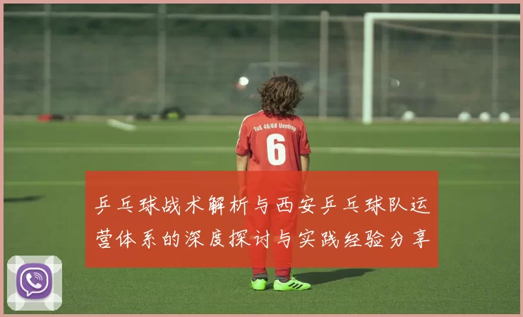 乒乓球战术解析与西安乒乓球队运营体系的深度探讨与实践经验分享