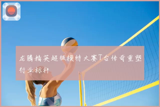 龙腾精英超级模特大赛T台传奇重塑行业标杆