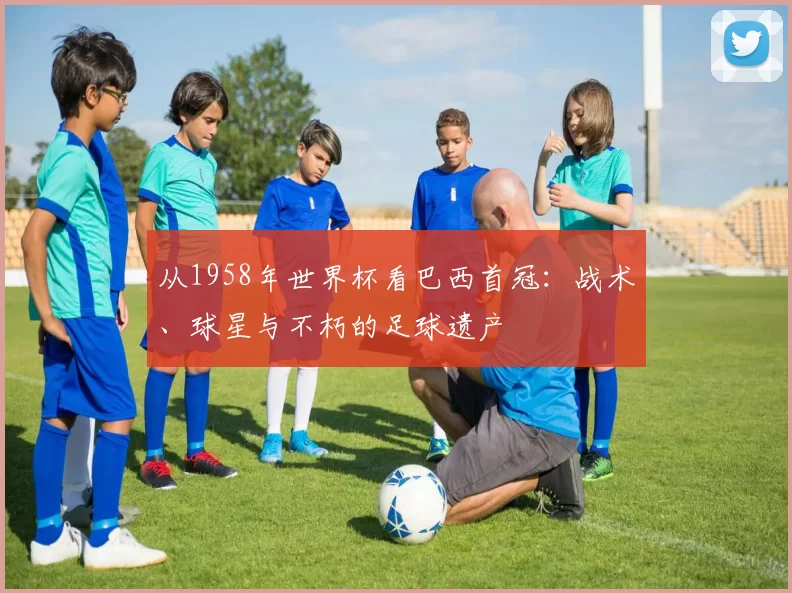 从1958年世界杯看巴西首冠:战术、球星与不朽的足球遗产