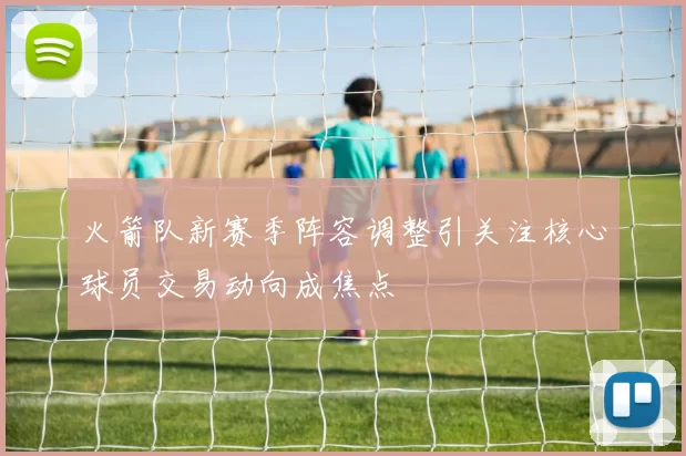 火箭队新赛季阵容调整引关注核心球员交易动向成焦点