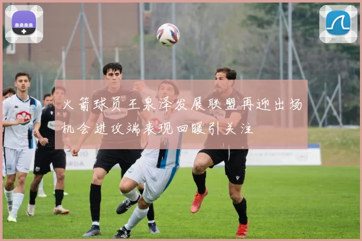 火箭球员王泉泽发展联盟再迎出场机会进攻端表现回暖引关注