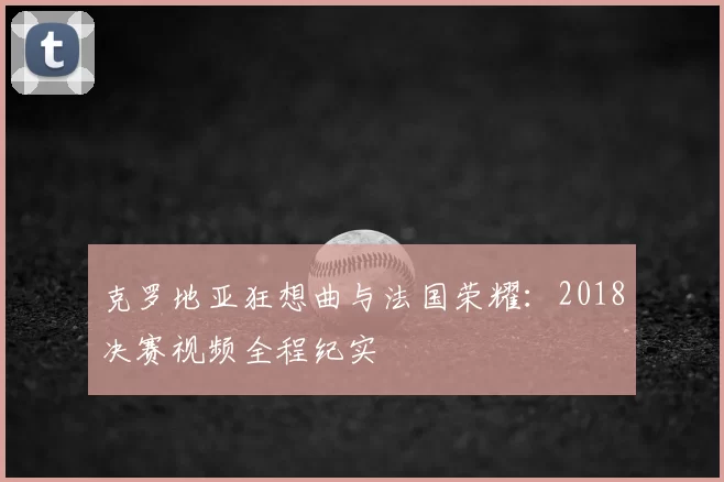 克罗地亚狂想曲与法国荣耀:2018决赛视频全程纪实