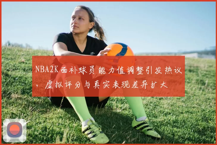 NBA2K面补球员能力值调整引发热议，虚拟评分与真实表现差异扩大