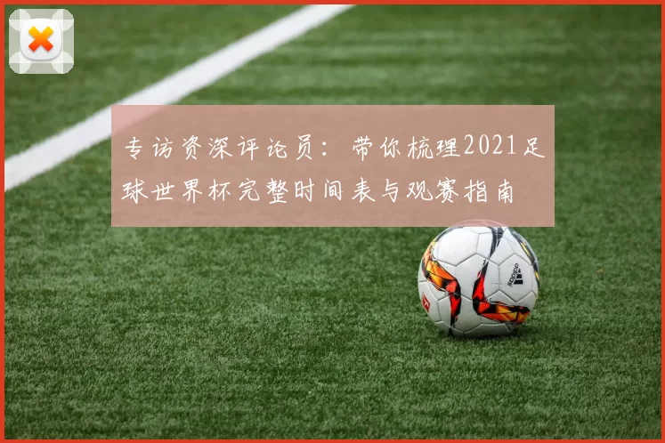 专访资深评论员:带你梳理2021足球世界杯完整时间表与观赛指南