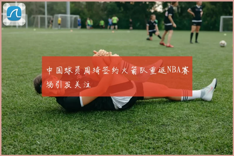 中国球员周琦签约火箭队重返NBA赛场引发关注